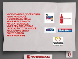VOCÊ CONHECE, VOCÊ CONFIA.
FEITO PARA VOCÊ.
É MUITO MAIS JORNAL
NEM PARECE BANCO
ABRA A FELICIDADE
VIVER SEM FRONTEIRAS
DEDICAÇÃO TOTAL A VOCÊ
ADULTO NÃO ENTRA
CONTE COMIGO
BEM ESTAR BEM
 