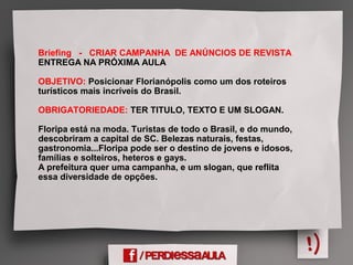 Briefing - CRIAR CAMPANHA DE ANÚNCIOS DE REVISTA
ENTREGA NA PRÓXIMA AULA
OBJETIVO: Posicionar Florianópolis como um dos roteiros
turísticos mais incríveis do Brasil.
OBRIGATORIEDADE: TER TITULO, TEXTO E UM SLOGAN.
Floripa está na moda. Turistas de todo o Brasil, e do mundo,
descobriram a capital de SC. Belezas naturais, festas,
gastronomia...Floripa pode ser o destino de jovens e idosos,
famílias e solteiros, heteros e gays.
A prefeitura quer uma campanha, e um slogan, que reflita
essa diversidade de opções.
 
