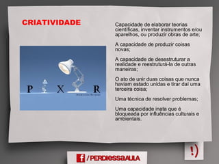 Capacidade de elaborar teorias
científicas, inventar instrumentos e/ou
aparelhos, ou produzir obras de arte;
A capacidade de produzir coisas
novas;
A capacidade de desestruturar a
realidade e reestruturá-la de outras
maneiras;
O ato de unir duas coisas que nunca
haviam estado unidas e tirar daí uma
terceira coisa;
Uma técnica de resolver problemas;
Uma capacidade inata que é
bloqueada por influências culturais e
ambientais.
CRIATIVIDADE
 
