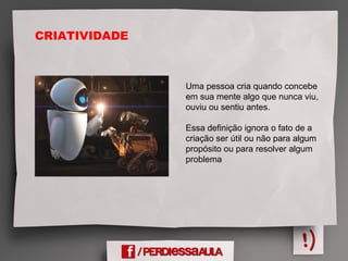 Uma pessoa cria quando concebe
em sua mente algo que nunca viu,
ouviu ou sentiu antes.
Essa definição ignora o fato de a
criação ser útil ou não para algum
propósito ou para resolver algum
problema
CRIATIVIDADE
 