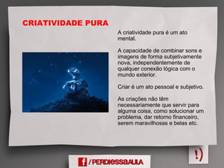 A criatividade pura é um ato
mental.
A capacidade de combinar sons e
imagens de forma subjetivamente
nova, independentemente de
qualquer conexão lógica com o
mundo exterior.
Criar é um ato pessoal e subjetivo.
As criações não têm
necessariamente que servir para
alguma coisa, como solucionar um
problema, dar retorno financeiro,
serem maravilhosas e belas etc.
CRIATIVIDADE PURA
 