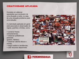 CRIATIVIDADE APLICADA
Consiste em elaborar
operações que conduzem de
uma situação a outra, ou seja,
de uma situação-problema para
uma solução.
A criatividade aplicada em geral
está associada à observação de
regras, padrões e limites, como:
> construir frases
compreensivas;
> observar preferências
pessoais
(gostos, hábitos);
> observar valores éticos e
morais;
> seguir estilos e tendências;
> usar recursos disponíveis.
 