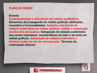 PLANO DE ENSINO
Ementa:
Contextualização e articulação da redação publicitária.
Elementos da propaganda em mídias gráficas: definições,
conceitos e funcionalidades. Aspectos estruturais da
redação publicitária em mídias gráficas: análise e construção
do discurso persuasivo. Adequação da redação publicitária
aos canais impressos: características do meio e do texto em
mídias gráficas. Adequação da redação publicitária a
diversas ações do mix de comunicação. Técnicas de
criatividade editorial
 