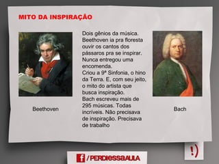 MITO DA INSPIRAÇÃO
Beethoven Bach
Dois gênios da música.
Beethoven ia pra floresta
ouvir os cantos dos
pássaros pra se inspirar.
Nunca entregou uma
encomenda.
Criou a 9ª Sinfonia, o hino
da Terra. E, com seu jeito,
o mito do artista que
busca inspiração.
Bach escreveu mais de
295 músicas. Todas
incríveis. Não precisava
de inspiração. Precisava
de trabalho
 