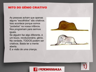 MITO DO GÊNIO CRIATIVO
As pessoas acham que apenas
alguns “escolhidos” são criativos.
Isso acontece porque somos
“podados” na nossa infância.
Nos programam para sermos
iguais.
Se alguém faz algo diferente, é
um louco, revolucionário, gênio.
Na verdade, TODOS podem ser
criativos. Basta ter a mente
aberta.
E a visão de uma criança.
 