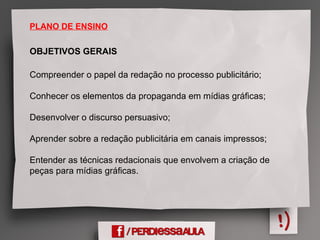 PLANO DE ENSINO
OBJETIVOS GERAIS
Compreender o papel da redação no processo publicitário;
Conhecer os elementos da propaganda em mídias gráficas;
Desenvolver o discurso persuasivo;
Aprender sobre a redação publicitária em canais impressos;
Entender as técnicas redacionais que envolvem a criação de
peças para mídias gráficas.
 