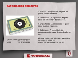 CAPACIDADES CRIATIVAS
1) Fluência - A capacidade de gerar um
grande número de ideias.
2) Flexibilidade - A capacidade de gerar
ideias em um número de categorias.
3) Originalidade - A capacidade de gerar
ideias únicas e incomuns.
4) Elaboração - A capacidade de
acrescentar detalhes ou de se estender no
item.
Não tem certo ou errado. Somos criativos
de maneiras diferentes.
Mas na PP precisamos de TODAS.
5 anos ou menos 90% de originalidade
7 anos 20% de originalidade
Adultos 2% de originalidade
 