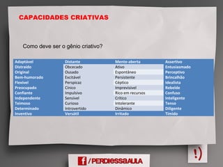 CAPACIDADES CRIATIVAS
Adaptável Distante Mente-aberta Assertivo
Distraído Obcecado Ativo Entusiasmado
Original Ousado Espontâneo Perceptivo
Bem-humorado Excitável Persistente Brincalhão
Flexível Perspicaz Céptico Idealista
Preocupado Cínico Imprevisível Rebelde
Confiante Impulsivo Rico em recursos Confuso
Independente Sensível Crítico Inteligente
Teimoso Curioso Intolerante Tenso
Determinado Introvertido Dinâmico Diligente
Inventivo Versátil Irritado Tímido
Como deve ser o gênio criativo?
 