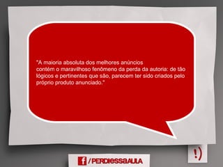 "A maioria absoluta dos melhores anúncios
contém o maravilhoso fenômeno da perda da autoria: de tão
lógicos e pertinentes que são, parecem ter sido criados pelo
próprio produto anunciado."
 