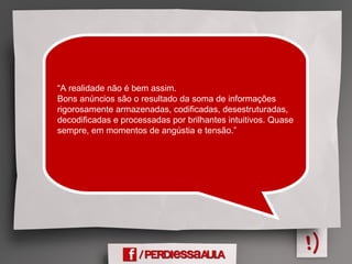“A realidade não é bem assim.
Bons anúncios são o resultado da soma de informações
rigorosamente armazenadas, codificadas, desestruturadas,
decodificadas e processadas por brilhantes intuitivos. Quase
sempre, em momentos de angústia e tensão.”
 