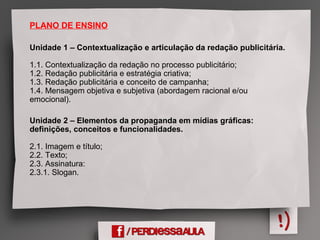 PLANO DE ENSINO
Unidade 1 – Contextualização e articulação da redação publicitária.
1.1. Contextualização da redação no processo publicitário;
1.2. Redação publicitária e estratégia criativa;
1.3. Redação publicitária e conceito de campanha;
1.4. Mensagem objetiva e subjetiva (abordagem racional e/ou
emocional).
Unidade 2 – Elementos da propaganda em mídias gráficas:
definições, conceitos e funcionalidades.
2.1. Imagem e título;
2.2. Texto;
2.3. Assinatura:
2.3.1. Slogan.
 