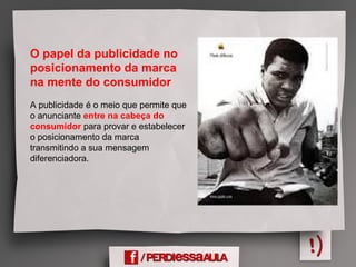 O papel da publicidade no
posicionamento da marca
na mente do consumidor
A publicidade é o meio que permite que
o anunciante entre na cabeça do
consumidor para provar e estabelecer
o posicionamento da marca
transmitindo a sua mensagem
diferenciadora.
 
