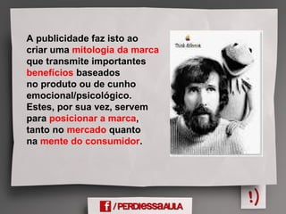 A publicidade faz isto ao
criar uma mitologia da marca
que transmite importantes
benefícios baseados
no produto ou de cunho
emocional/psicológico.
Estes, por sua vez, servem
para posicionar a marca,
tanto no mercado quanto
na mente do consumidor.
 