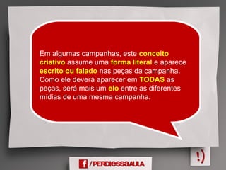 Em algumas campanhas, este conceito
criativo assume uma forma literal e aparece
escrito ou falado nas peças da campanha.
Como ele deverá aparecer em TODAS as
peças, será mais um elo entre as diferentes
mídias de uma mesma campanha.
 