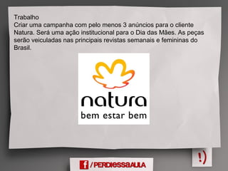 Trabalho
Criar uma campanha com pelo menos 3 anúncios para o cliente
Natura. Será uma ação institucional para o Dia das Mães. As peças
serão veiculadas nas principais revistas semanais e femininas do
Brasil.
 