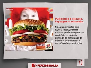 Publicidade é discurso,
linguagem e persuasão.
Manipula símbolos para
fazer a mediação entre
marcas, produtos e pessoas.
A eficácia do anúncio
depende da elaboração do
discurso, que expressa o
conteúdo da comunicação.
 