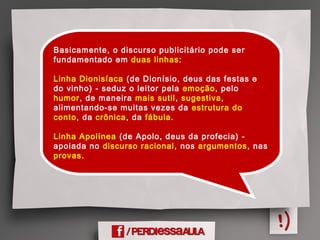 Basicamente, o discurso publicitário pode ser
fundamentado em duas linhas:
Linha Dionisíaca (de Dionísio, deus das festas e
do vinho) - seduz o leitor pela emoção, pelo
humor, de maneira mais sutil, sugestiva,
alimentando-se muitas vezes da estrutura do
conto, da crônica, da fábula.
 
Linha Apolínea (de Apolo, deus da profecia) -
apoiada no discurso racional, nos argumentos, nas
provas.
 