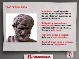 TIPOS DE DISCURSOS
Aristóteles: primeiro grande
teórico do discurso persuasivo.
Na sua "Retórica“ examinou os
modos do discurso:
Deliberativo: aconselha ou
desaconselha sobre questão de
interesse público ou particular.
Visa uma ação futura.
Judiciário: defesa e acusação.
Refere-se a fatos passados.
Demonstrativo: elogio e censura.
Refere-se ao fato presente.
 
