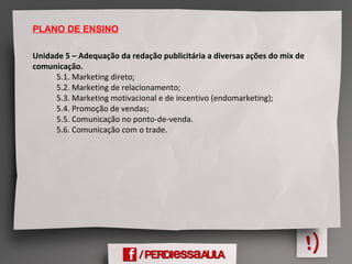 PLANO DE ENSINO
Unidade 5 – Adequação da redação publicitária a diversas ações do mix de
comunicação. 
            5.1. Marketing direto;
            5.2. Marketing de relacionamento;
            5.3. Marketing motivacional e de incentivo (endomarketing);
            5.4. Promoção de vendas;
            5.5. Comunicação no ponto-de-venda.
            5.6. Comunicação com o trade. 
 