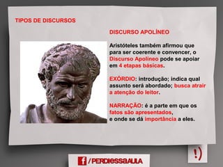 TIPOS DE DISCURSOS
DISCURSO APOLÍNEO
Aristóteles também afirmou que
para ser coerente e convencer, o
Discurso Apolíneo pode se apoiar
em 4 etapas básicas.
EXÓRDIO: introdução; indica qual
assunto será abordado; busca atrair
a atenção do leitor.
NARRAÇÃO: é a parte em que os
fatos são apresentados,
e onde se dá importância a eles.
 