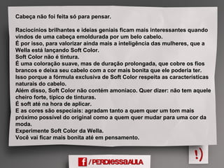 Cabeça não foi feita só para pensar.
Raciocínios brilhantes e ideias geniais ficam mais interessantes quando
vindos de uma cabeça emoldurada por um belo cabelo.
É por isso, para valorizar ainda mais a inteligência das mulheres, que a
Wella está lançando Soft Color.
Soft Color não é tintura.
É uma coloração suave, mas de duração prolongada, que cobre os fios
brancos e deixa seu cabelo com a cor mais bonita que ele poderia ter.
Isso porque a fórmula exclusiva de Soft Color respeita as características
naturais do cabelo.
Além disso, Soft Color não contém amoníaco. Quer dizer: não tem aquele
cheiro forte, típico de tinturas.
É soft até na hora de aplicar.
E as cores são especiais: agradam tanto a quem quer um tom mais
próximo possível do original como a quem quer mudar para uma cor da
moda.
Experimente Soft Color da Wella.
Você vai ficar mais bonita até em pensamento.
 