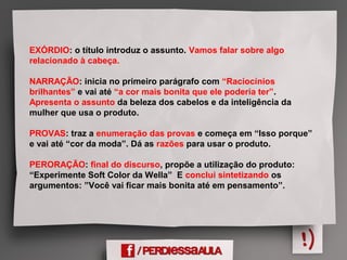 EXÓRDIO: o título introduz o assunto. Vamos falar sobre algo
relacionado à cabeça.
NARRAÇÃO: inicia no primeiro parágrafo com “Raciocínios
brilhantes” e vai até “a cor mais bonita que ele poderia ter”.
Apresenta o assunto da beleza dos cabelos e da inteligência da
mulher que usa o produto.
PROVAS: traz a enumeração das provas e começa em “Isso porque”
e vai até “cor da moda”. Dá as razões para usar o produto.
PERORAÇÃO: final do discurso, propõe a utilização do produto:
“Experimente Soft Color da Wella” E conclui sintetizando os
argumentos: ”Você vai ficar mais bonita até em pensamento”.
 