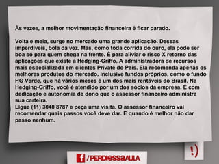 Às vezes, a melhor movimentação financeira é ficar parado.
Volta e meia, surge no mercado uma grande aplicação. Dessas
imperdíveis, bola da vez. Mas, como toda corrida do ouro, ela pode ser
boa só para quem chega na frente. É para aliviar o risco X retorno das
aplicações que existe a Hedging-Griffo. A administradora de recursos
mais especializada em clientes Private do País. Ela recomenda apenas os
melhores produtos do mercado. Inclusive fundos próprios, como o fundo
HG Verde, que há vários meses é um dos mais rentáveis do Brasil. Na
Hedging-Griffo, você é atendido por um dos sócios da empresa. É com
dedicação e autonomia de dono que o assessor financeiro administra
sua carteira.
Ligue (11) 3040 8787 e peça uma visita. O assessor financeiro vai
recomendar quais passos você deve dar. E quando é melhor não dar
passo nenhum.
 