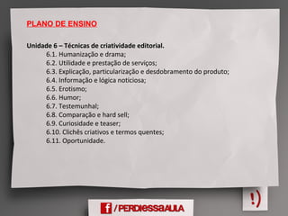 PLANO DE ENSINO
Unidade 6 – Técnicas de criatividade editorial. 
            6.1. Humanização e drama;
            6.2. Utilidade e prestação de serviços;
            6.3. Explicação, particularização e desdobramento do produto;
            6.4. Informação e lógica noticiosa;
            6.5. Erotismo;
            6.6. Humor;
            6.7. Testemunhal;
            6.8. Comparação e hard sell;
            6.9. Curiosidade e teaser;
            6.10. Clichês criativos e termos quentes;
            6.11. Oportunidade.
 