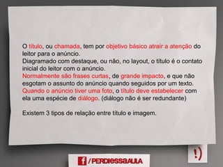 O título, ou chamada, tem por objetivo básico atrair a atenção do
leitor para o anúncio.
Diagramado com destaque, ou não, no layout, o título é o contato
inicial do leitor com o anúncio.
Normalmente são frases curtas, de grande impacto, e que não
esgotam o assunto do anúncio quando seguidos por um texto.
Quando o anúncio tiver uma foto, o título deve estabelecer com
ela uma espécie de diálogo. (diálogo não é ser redundante)
Existem 3 tipos de relação entre título e imagem.
 