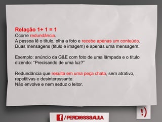 Relação 1+ 1 = 1
Ocorre redundância.
A pessoa lê o título, olha a foto e recebe apenas um conteúdo.
Duas mensagens (titulo e imagem) e apenas uma mensagem.
Exemplo: anúncio da G&E com foto de uma lâmpada e o título
dizendo: “Precisando de uma luz?”
Redundância que resulta em uma peça chata, sem atrativo,
repetitivas e desinteressante.
Não envolve e nem seduz o leitor.
 