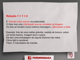 Relação 1 + 1 = 2
É formato mais comum na publicidade.
O título traz uma informação que se completa na imagem.
Os dois se fundem numa mesma mensagem, valorizando a ideia.
Exemplo: foto de uma mulher grávida, vestida de branco, sobre
um fundo branco. Imagem leve e suave.
Ela tem uma embalagem de iogurte Danone nas mãos.
Clima light e saúdável.
Título: A mamadeira da mamãe.
 
