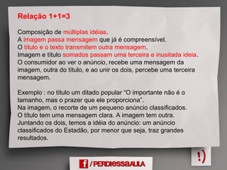 Relação 1+1=3
Composição de múltiplas idéias.
A imagem passa mensagem que já é compreensível.
O título e o texto transmitem outra mensagem.
Imagem e título somados passam uma terceira e inusitada ideia.
O consumidor ao ver o anúncio, recebe uma mensagem da
imagem, outra do título, e ao unir os dois, percebe uma terceira
mensagem.
Exemplo : no título um ditado popular “O importante não é o
tamanho, mas o prazer que ele proporciona”.
Na imagem, o recorte de um pequeno anúncio classificados.
O título tem uma mensagem clara. A imagem tem outra.
Juntando os dois, temos a idéia do anúncio: um anúncio
classificados do Estadão, por menor que seja, traz grandes
resultados.
 