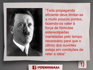 “Toda propaganda
eficiente deve limitar-se
a muito poucos pontos,
fazendo-os valer à
força de fórmulas
estereotipadas
marteladas pelo tempo
necessário para que o
último dos ouvintes
esteja em condições de
reter a idéia”
 