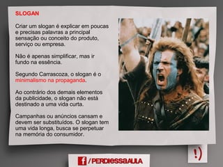 SLOGAN
Criar um slogan é explicar em poucas
e precisas palavras a principal
sensação ou conceito do produto,
serviço ou empresa.
Não é apenas simplificar, mas ir
fundo na essência.
Segundo Carrascoza, o slogan é o
minimalismo na propaganda.
Ao contrário dos demais elementos
da publicidade, o slogan não está
destinado a uma vida curta.
Campanhas ou anúncios cansam e
devem ser substituídos. O slogan tem
uma vida longa, busca se perpetuar
na memória do consumidor.
 