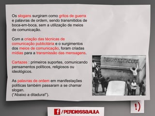 Os slogans surgiram como gritos de guerra
e palavras de ordem, sendo transmitidos de
boca-em-boca, sem a utilização de meios
de comunicação.
Com a criação das técnicas de
comunicação publicitária e o surgimentos
dos meios de comunicação, foram criadas
mídias para a transmissão das mensagens.
Cartazes : primeiros suportes, comunicando
pensamentos políticos, religiosos ou
ideológicos.
As palavras de ordem em manifestações
políticas também passaram a se chamar
slogan.
(“Abaixo a ditadura!”).
 