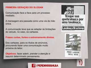 PRIMEIRA GERAÇÃO DO SLOGAN
Comunicação face a face para um processo
mediado.
A mensagem era passada como uma via de mão
única.
A comunicação teve que se adaptar às limitações
do veículo, no caso, os cartazes.
Frases curtas, fortes e extremamente diretas.
Dos cartazes, para os títulos de anúncios,
procurando fazer uma comunicação muito
próxima do leitor.
Objetivos: fazer aderir, prender a atenção e
resumir determinado pensamento.
 