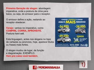 Primeira Geração do slogan: abordagem
imperativa, onde a postura de cima para
baixo, ou seja, do emissor para o receptor.
O emissor define a ação, restando ao
receptor obedecer.
Varejo: verbos no imperativo, como
COMPRE, CORRA, APROVEITE.
Postura hard sell.
Esta linguagem, antes nos slogans no topo
de cartazes ou anúncios, hoje, aparece títulos
ou frases mais fortes.
O slogan mudou de lugar, de função
e diagramação. EXEMPLO:
Vem pra caixa você também.
 