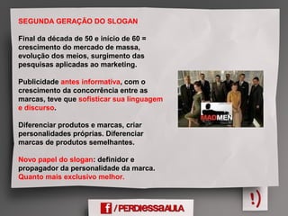 SEGUNDA GERAÇÃO DO SLOGAN
Final da década de 50 e início de 60 =
crescimento do mercado de massa,
evolução dos meios, surgimento das
pesquisas aplicadas ao marketing.
Publicidade antes informativa, com o
crescimento da concorrência entre as
marcas, teve que sofisticar sua linguagem
e discurso.
Diferenciar produtos e marcas, criar
personalidades próprias. Diferenciar
marcas de produtos semelhantes.
Novo papel do slogan: definidor e
propagador da personalidade da marca.
Quanto mais exclusivo melhor.
 