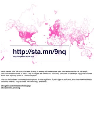 http://sta.mn/9nqhttp://shapetiles.spum.org/
Since the new year, the studio has been working to develop a number of new open source tools focused on the design,
production and distribution of maps. Early in the year we started on a JavaScript port of the ModestMaps slippy map libraries,
which were originally written in Flash and Python.
This is a map of all the Flickr shapeﬁles displayed at once regardless of place type or zoom level, that uses the ModestMaps
Javascript libraries. Theyʼre called, not surprisingly, “shapetiles”.
http://github.com/stamen/modestmaps-js
http://shapetiles.spum.org
 