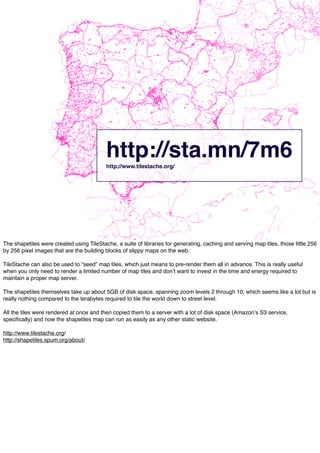 http://sta.mn/7m6http://www.tilestache.org/
The shapetiles were created using TileStache, a suite of libraries for generating, caching and serving map tiles, those little 256
by 256 pixel images that are the building blocks of slippy maps on the web.
TileStache can also be used to “seed” map tiles, which just means to pre-render them all in advance. This is really useful
when you only need to render a limited number of map tiles and donʼt want to invest in the time and energy required to
maintain a proper map server.
The shapetiles themselves take up about 5GB of disk space, spanning zoom levels 2 through 10, which seems like a lot but is
really nothing compared to the terabytes required to tile the world down to street level.
All the tiles were rendered at once and then copied them to a server with a lot of disk space (Amazonʼs S3 service,
speciﬁcally) and now the shapetiles map can run as easily as any other static website.
http://www.tilestache.org/
http://shapetiles.spum.org/about/
 