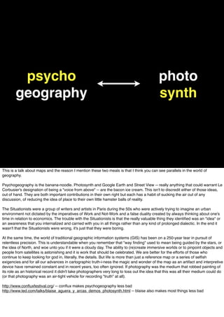 psycho
geography
photo
synth
This is a talk about maps and the reason I mention these two meals is that I think you can see parallels in the world of
geography.
Psychogeography is the banana-noodle. Photosynth and Google Earth and Street View -- really anything that could warrant Le
Corbusier's designation of being a "voice from above" -- are the bacon ice cream. This isn't to discredit either of those ideas,
out of hand. They are both important contributions in their own right but each has a habit of sucking the air out of any
discussion, of reducing the idea of place to their own little hamster balls of reality.
The Situationists were a group of writers and artists in Paris during the 50s who were actively trying to imagine an urban
environment not dictated by the imperatives of Work and Not-Work and a false duality created by always thinking about one's
time in relation to economics. The trouble with the Situationists is that the really valuable thing they identiﬁed was an *idea* or
an awareness that you internalized and carried with you in all things rather than any kind of prolonged dialectic. In the end it
wasn't that the Situationists were wrong, it's just that they were boring.
At the same time, the world of traditional geographic information systems (GIS) has been on a 250-year tear in pursuit of
relentless precision. This is understandable when you remember that "way ﬁnding" used to mean being guided by the stars, or
the idea of North, and woe unto you if it were a cloudy day. The ability to (re)create immersive worlds or to pinpoint objects and
people from satellites is astonishing and it is work that should be celebrated. We are better for the efforts of those who
continue to keep looking for god in, literally, the details. But life is more than just a reference map or a series of selﬁsh
exigencies and for all our advances in cartographic truth-i-ness the magic and wonder of the map as an artifact and interpretive
device have remained constant and in recent years, too often ignored. If photography was the medium that robbed painting of
its role as an historical record it didn't take photographers very long to toss out the idea that this was all their medium could do
(or that photography was an air-tight vehicle for recording "truth" at all).
http://www.conﬂuxfestival.org/ -- conﬂux makes psychogeography less bad
http://www.ted.com/talks/blaise_aguera_y_arcas_demos_photosynth.html -- blaise also makes most things less bad
 