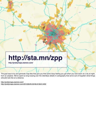 http://sta.mn/zpphttp://prettymaps.stamen.com/
The goal was to try and generate map tiles that give you that same dizzy feeling you get when you look down at a city at night,
from an airplane. We've spent so long fussing over the relentless details in cartography that we've sort of forgotten what things
(should) look like at a distance.
http://prettymaps.stamen.com/
http://prettymaps.stamen.com/201008/#9.00/48.8108/2.3492
 
