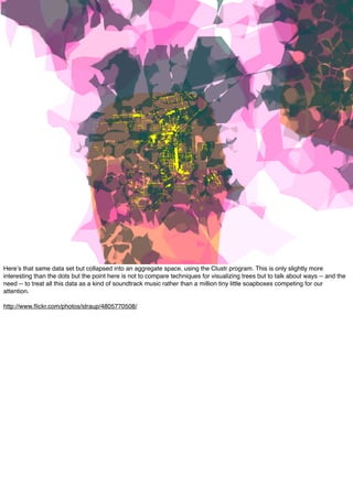 Hereʼs that same data set but collapsed into an aggregate space, using the Clustr program. This is only slightly more
interesting than the dots but the point here is not to compare techniques for visualizing trees but to talk about ways -- and the
need -- to treat all this data as a kind of soundtrack music rather than a million tiny little soapboxes competing for our
attention.
http://www.ﬂickr.com/photos/straup/4805770508/
 