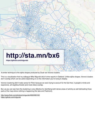 http://sta.mn/bx6https://github.com/migurski
A similar technique to the alpha shapes produced by Clustr are Voronoi clusters.
This is a visualization that my colleague Mike Migurski did of crime reports in Oakland. Unlike alpha shapes, Voronoi clusters
donʼt overlap which can be useful depending on on the information youʼre trying to display.
Voronoi clustering didnʼt make sense for Flickr because we were trying to account for the fact that, in peopleʼs minds and
experience, all neighbourhoods (and most cities) overlap.
But, as you can see here the clustering is very effective for identifying both dense areas of activity as well delineating those
parts of the map where nothing is happening (the lake and Piedmont).
http://www.ﬂickr.com/photos/mmigurski/4632490102/
https://github.com/migurski
 