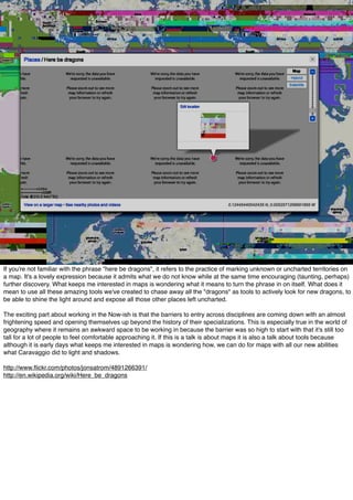 If you're not familiar with the phrase "here be dragons", it refers to the practice of marking unknown or uncharted territories on
a map. It's a lovely expression because it admits what we do not know while at the same time encouraging (taunting, perhaps)
further discovery. What keeps me interested in maps is wondering what it means to turn the phrase in on itself. What does it
mean to use all these amazing tools we've created to chase away all the "dragons" as tools to actively look for new dragons, to
be able to shine the light around and expose all those other places left uncharted.
The exciting part about working in the Now-ish is that the barriers to entry across disciplines are coming down with an almost
frightening speed and opening themselves up beyond the history of their specializations. This is especially true in the world of
geography where it remains an awkward space to be working in because the barrier was so high to start with that it's still too
tall for a lot of people to feel comfortable approaching it. If this is a talk is about maps it is also a talk about tools because
although it is early days what keeps me interested in maps is wondering how, we can do for maps with all our new abilities
what Caravaggio did to light and shadows.
http://www.ﬂickr.com/photos/jonsatrom/4891266391/
http://en.wikipedia.org/wiki/Here_be_dragons
 