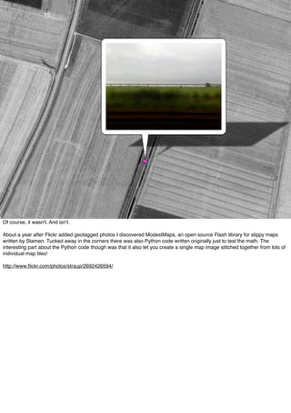 Of course, it wasn't. And isn't.
About a year after Flickr added geotagged photos I discovered ModestMaps, an open source Flash library for slippy maps
written by Stamen. Tucked away in the corners there was also Python code written originally just to test the math. The
interesting part about the Python code though was that it also let you create a single map image stitched together from lots of
individual map tiles!
http://www.ﬂickr.com/photos/straup/2692426594/
 