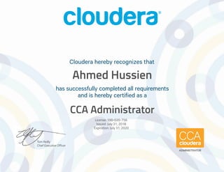 Tom Reilly
Chief Executive Officer
has successfully completed all requirements
and is hereby certified as a
Cloudera hereby recognizes that
ADMINISTRATOR
Ahmed Hussien
CCA Administrator
License: 100-020-756
Issued: July 31, 2018
Expiration: July 31, 2020
 