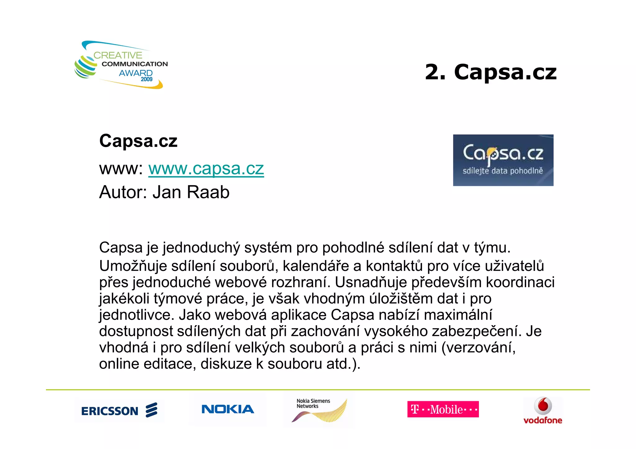 2. Capsa.cz


Capsa.cz
www: www.capsa.cz
Autor: Jan Raab


Capsa je jednoduchý systém pro pohodlné sdílení dat v týmu.
Umožňuje sdílení souborů, kalendáře a kontaktů pro více uživatelů
přes jednoduché webové rozhraní. Usnadňuje především koordinaci
jakékoli týmové práce, je však vhodným úložištěm dat i pro
jednotlivce. Jako webová aplikace Capsa nabízí maximální
dostupnost sdílených dat při zachování vysokého zabezpečení. Je
vhodná i pro sdílení velkých souborů a práci s nimi (verzování,
online editace, diskuze k souboru atd.).
 