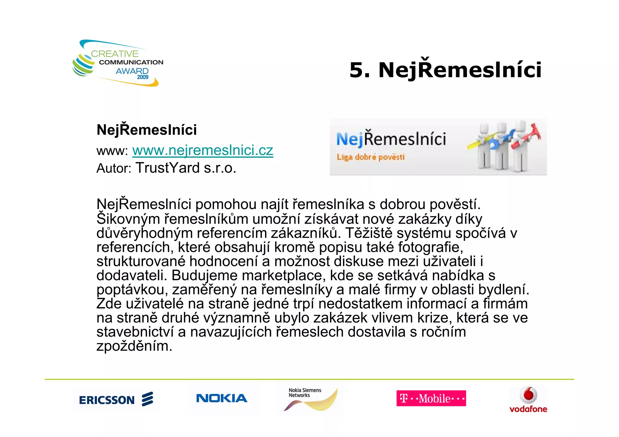 5. NejŘemeslníci

NejŘemeslníci
www: www.nejremeslnici.cz
Autor: TrustYard s.r.o.

NejŘemeslníci pomohou najít řemeslníka s dobrou pověstí.
Šikovným řemeslníkům umožní získávat nové zakázky díky
důvěryhodným referencím zákazníků. Těžiště systému spočívá v
referencích, které obsahují kromě popisu také fotografie,
strukturované hodnocení a možnost diskuse mezi uživateli i
dodavateli. Budujeme marketplace, kde se setkává nabídka s
poptávkou, zaměřený na řemeslníky a malé firmy v oblasti bydlení.
Zde uživatelé na straně jedné trpí nedostatkem informací a firmám
na straně druhé významně ubylo zakázek vlivem krize, která se ve
stavebnictví a navazujících řemeslech dostavila s ročním
zpožděním.
 