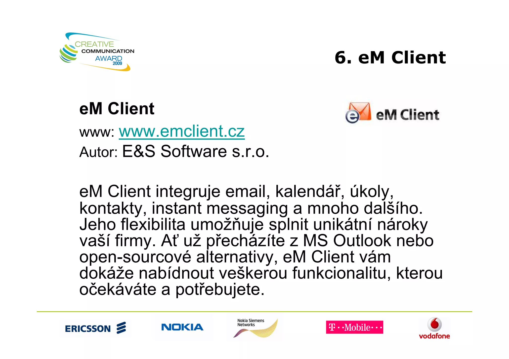 6. eM Client


eM Client
www: www.emclient.cz
Autor: E&S Software s.r.o.

eM Client integruje email, kalendář, úkoly,
kontakty, instant messaging a mnoho dalšího.
Jeho flexibilita umožňuje splnit unikátní nároky
vaší firmy. Ať už přecházíte z MS Outlook nebo
open-sourcové alternativy, eM Client vám
dokáže nabídnout veškerou funkcionalitu, kterou
očekáváte a potřebujete.
 